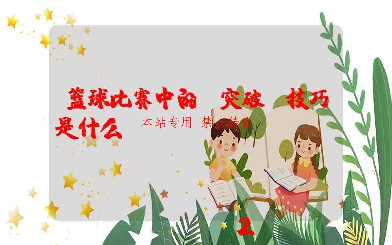 篮球比赛中的“突破”技巧是什么？ 第1张